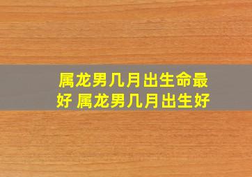 属龙男几月出生命最好 属龙男几月出生好